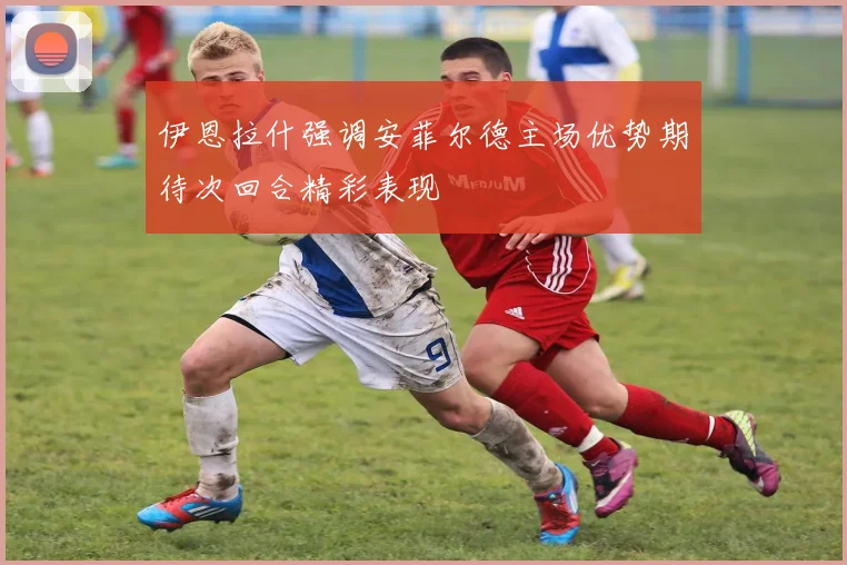 伊恩拉什强调安菲尔德主场优势期待次回合精彩表现