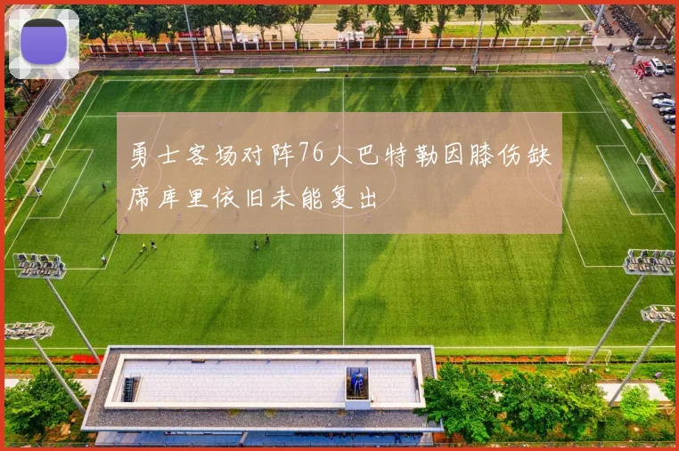 勇士客场对阵76人巴特勒因膝伤缺席库里依旧未能复出