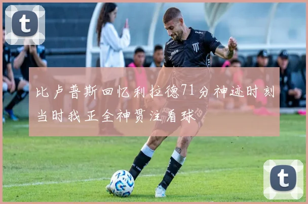 比卢普斯回忆利拉德71分神迹时刻当时我正全神贯注看球