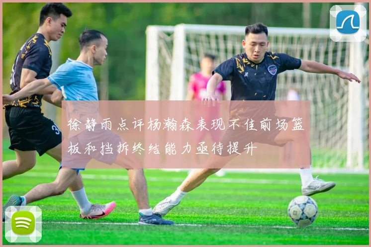 徐静雨点评杨瀚森表现不佳前场篮板和挡拆终结能力亟待提升
