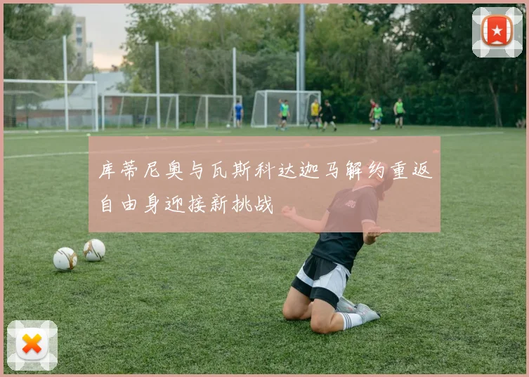 库蒂尼奥与瓦斯科达迦马解约重返自由身迎接新挑战