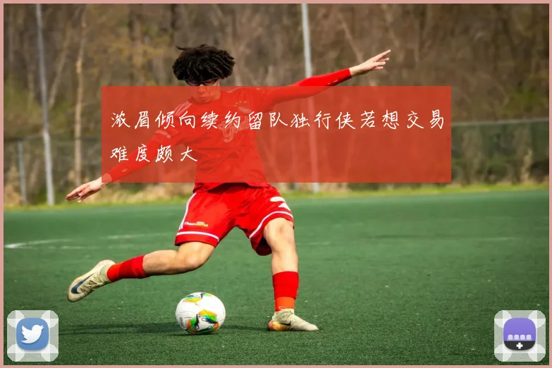 浓眉倾向续约留队独行侠若想交易难度颇大