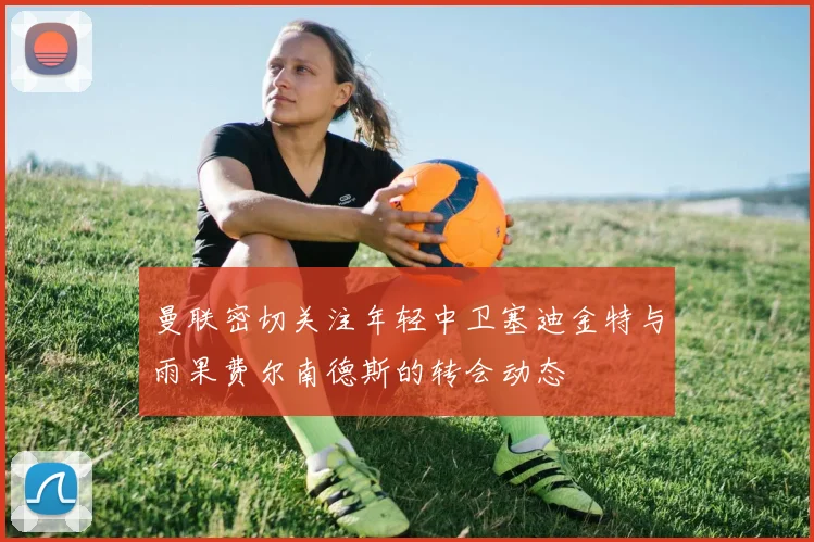 曼联密切关注年轻中卫塞迪金特与雨果费尔南德斯的转会动态