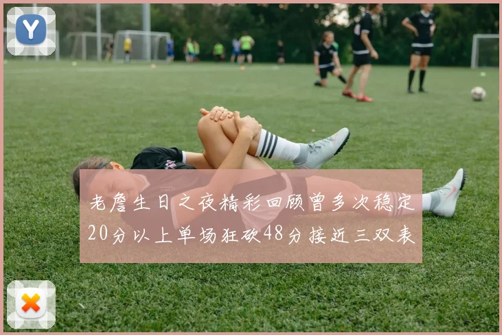 老詹生日之夜精彩回顾曾多次稳定20分以上单场狂砍48分接近三双表现