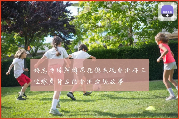 姆总与琼阿梅尼孔德共观非洲杯三位球员背后的非洲血统故事