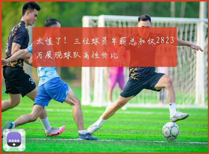 太值了！三位球员年薪总和仅2823万展现球队高性价比