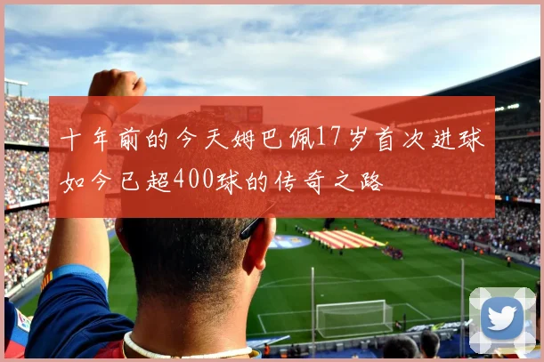 十年前的今天姆巴佩17岁首次进球如今已超400球的传奇之路