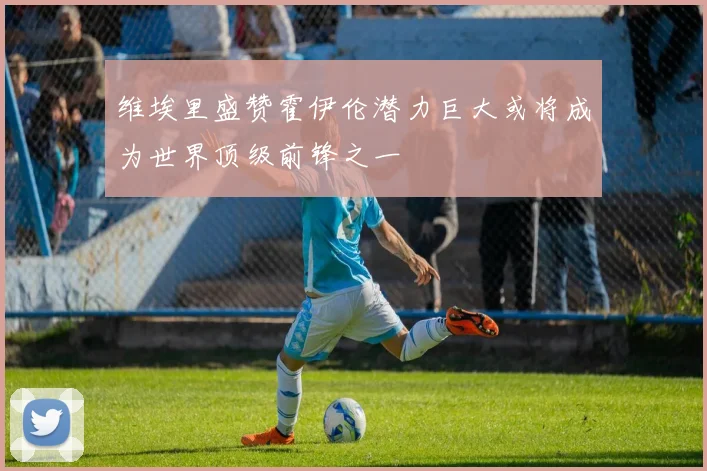 维埃里盛赞霍伊伦潜力巨大或将成为世界顶级前锋之一