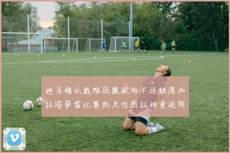 迪马确认戴维因腹股沟不适缺席加拉塔萨雷比赛凯夫伦图拉姆重返阵容
